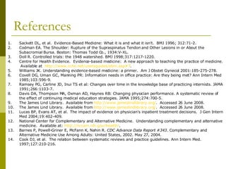 References Sackett DL, et al.  Evidence-Based Medicine: What it is and what it isn’t.  BMJ 1996; 312:71-2. Codman EA. The Shoulder: Rupture of the Supraspinatus Tendon and Other Lesions in or About the Subacromial Bursa. Boston: Thomas Todd Co., 1934:V-XL. Doll R. Controlled trials: the 1948 watershed. BMJ 1998;317:1217-1220. Centre for Health Evidence.  Evidence-based medicine:  A new approach to teaching the practice of medicine.  Available at  http://www.cche.net/usersguides/ebm.asp#7 . Williams JK. Understanding evidence-based medicine: a primer.  Am J Obstet Gynecol 2001:185-275-278. Covell DG, Uman GC, Manning PR: Information needs in office practice: Are they being met? Ann Intern Med 1985;103:596-9. Ramsey PG, Carline JD, Inui TS et al: Changes over time in the knowledge base of practicing internists. JAMA 1991;266:1103-7. Davis DA, Thompson MA, Oxman AD, Haynes RB: Changing physician performance. A systematic review of the effect of continuing medical education strategies. JAMA 1995;274:700-5. The James Lind Library.  Available from  http:// www.jameslindlibrary.org / .  Accessed 26 June 2008. The James Lind Library.  Available from  http:// www.jameslindlibrary.org / .  Accessed 26 June 2008. Lucas BP, Evans AT, et al.  The impact of evidence on physician’s inpatient treatment decisions.  J Gen Intern Med 2004;19:402-409. National Center for Complementary and Alternative Medicine.  Understanding complementary and alternative medicine.  Available at:  http://nccam.nih.gov/health/ . Barnes P, Powell-Griner E, McFann K, Nahin R.  CDC Advance Data Report #343 . Complementary and Alternative Medicine Use Among Adults: United States, 2002. May 27, 2004. Cook DJ, et al.  The relation between systematic reviews and practice guidelines. Ann Intern Med. 1997;127:210-216. 