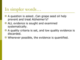 In simpler words… A question is asked…Can grape seed oil help prevent and treat Alzheimer’s? ALL evidence is sought and examined systematically. A quality criteria is set, and low quality evidence is discarded. Wherever possible, the evidence is quantified. 