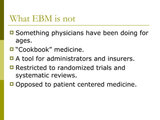 What EBM is not Something physicians have been doing for ages. “Cookbook” medicine. A tool for administrators and insurers. Restricted to randomized trials and systematic reviews. Opposed to patient centered medicine. 
