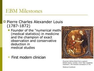 EBM Milestones Pierre Charles Alexander Louis (1787-1872) Founder of the "numerical method" (medical statistics) in medicine and the champion of exact observation and conservative deduction in  medical studies First modern clinician Physician letting blood from a patient.  British Library, London. From "Den medeltida kokboken", the Swedish translation of  The Medieval Cookbook   
