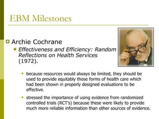 EBM Milestones Archie Cochrane  Effectiveness and Efficiency: Random Reflections on Health Services   (1972).  because resources would always be limited, they should be used to provide equitably those forms of health care which had been shown in properly designed evaluations to be effective.  stressed the importance of using evidence from randomized controlled trials (RCT’s) because these were likely to provide much more reliable information than other sources of evidence.  