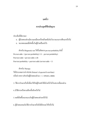 19
บทที่ 5
การประยุกตใชหลักฐาน
ประเด็นที่พิจารณา
6. ผูปวยของทานมีความเหมือนหรือคลายคลึงกับในรายงานการศึกษาหรือไม
6. ขนาดของผลที่เกิดขึ้นในผูปวยเปนเทาไร
สําหรับ Diagnostic test ใหเริ่มคิดจาก pre-test probability ดังนี้
Pre-test odds = (pre-test probability) / (1 – pre-test probability)
Post-test odds = pre-test odds x LR
Post-test probability = post-test odds (ost-test odds + 1)
สําหรับ Therapy
ใหประมาณการคา PEER (Patient’s Expected Event Rate)
หรือคา NNT (สําหรับผูปวยของทาน) = 1 / (PEER x RRR)
3. วิธีการรักษาหรือสิ่งที่จะใหกับผูปวยทําไดจริงหรือไมในสถานที่ของทาน
4. มีวิธีการหรือทางเลือกอื่นอีกหรือไม
5. ผลที่เกิดขึ้นจะเหมาะกับผูปวยของทานหรือไม
6. ผูปวยจะยอมรับวิธีการรักษาหรือสิ่งที่ทานจะใหหรือไม
 