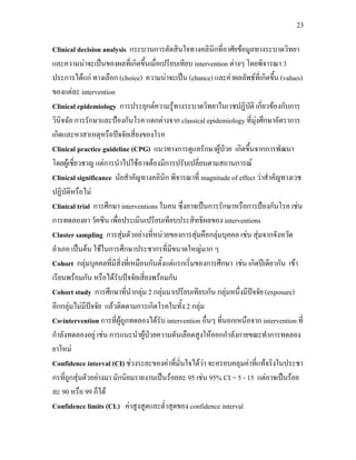 23
Clinical decision analysis กระบวนการตัดสินใจทางคลินิกที่อาศัยขอมูลทางระบาดวิทยา
และความนาจะเปนของผลที่เกิดขึ้นเมื่อเปรียบเทียบ intervention ตางๆ โดยพิจารณา 3
ประการไดแก ทางเลือก (choice) ความนาจะเปน (chance) และคาผลลัพธที่เกิดขึ้น (values)
ของแตละ intervention
Clinical epidemiology การประยุกตความรูทางระบาดวิทยาในเวชปฏิบัติ เกี่ยวของกับการ
วินิจฉัย การรักษาและปองกันโรค แตกตางจาก classical epidemiology ที่มุงศึกษาอัตราการ
เกิดและหาสาเหตุหรือปจจัยเสี่ยงของโรค
Clinical practice guideline (CPG) แนวทางการดูแลรักษาผูปวย เกิดขึ้นจากการพัฒนา
โดยผูเชี่ยวชาญ แตการนําไปใชอาจตองมีการปรับเปลี่ยนตามสถานการณ
Clinical significance นัยสําคัญทางคลินิก พิจารณาที่ magnitude of effect วาสําคัญทางเวช
ปฏิบัติหรือไม
Clinical trial การศึกษา interventions ในคน ซึ่งอาจเปนการรักษาหรือการปองกันโรค เชน
การทดลองยา วัคซีน เพื่อประเมินเปรียบเทียบประสิทธิผลของ interventions
Cluster sampling การสุมตัวอยางที่หนวยของการสุมคือกลุมบุคคล เชน สุมจากจังหวัด
อําเภอ เปนตน ใชในการศึกษาประชากรที่มีขนาดใหญมาก ๆ
Cohort กลุมบุคคลที่มีสิ่งที่เหมือนกันตั้งแตแรกเริ่มของการศึกษา เชน เกิดปเดียวกัน เขา
เรียนพรอมกัน หรือไดรับปจจัยเสี่ยงพรอมกัน
Cohort study การศึกษาที่นํากลุม 2 กลุมมาเปรียบเทียบกัน กลุมหนึ่งมีปจจัย (exposure)
อีกกลุมไมมีปจจัย แลวติดตามการเกิดโรคในทั้ง 2 กลุม
Co-intervention การที่ผูถูกทดลองไดรับ intervention อื่นๆ ที่นอกเหนือจาก intervention ที่
กําลังทดลองอยู เชน การแนะนําผูปวยความดันเลือดสูงใหออกกําลังกายขณะทําการทดลอง
ยาใหม
Confidence interval (CI) ชวงระยะของคาที่มั่นใจไดวา จะครอบคลุมคาที่แทจริงในประชา
กรที่ถูกสุมตัวอยางมา มักนิยมรายงานเปนรอยละ 95 เชน 95% CI = 5 - 15 แตอาจเปนรอย
ละ 90 หรือ 99 ก็ได
Confidence limits (CL) คาสูงสูดและต่ําสุดของ confidence interval
 