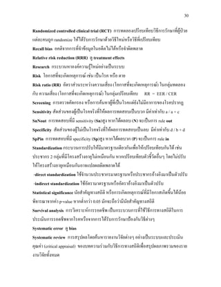 30
Randomized controlled clinical trial (RCT) การทดลองเปรียบเทียบวิธีการรักษาที่ผูปวย
แตละคนถูก randomize ใหไดรับการรักษาดวยวิธีใหมหรือวิธีที่เปรียบเทียบ
Recall bias อคติจากการที่จําขอมูลในอดีตไมไดหรือจําผิดพลาด
Relative risk reduction (RRR) ดู treatment effects
Research กระบวนหาองคความรูใหมอยางเปนระบบ
Risk โอกาสที่จะเกิดเหตุการณ เชน เปนโรค หรือ ตาย
Risk ratio (RR) อัตราสวนระหวางความเสี่ยง (โอกาสที่จะเกิดเหตุการณ) ในกลุมทดลอง
กับ ความเสี่ยง (โอกาสที่จะเกิดเหตุการณ) ในกลุมเปรียบเทียบ RR = EER / CER
Screening การตรวจคัดกรอง หรือการคนหาผูที่เปนโรคแตยังไมมีอาการของโรคปรากฏ
Sensitivity สัดสวนของผูเปนโรคจริงที่ใหผลการทดสอบเปนบวก มีคาเทากับ a / a + c
SnNout การทดสอบที่มี sensitivity (Sn)สูง หากไดผลลบ (N) จะเปนการ rule out
Specificity สัดสวนของผูไมเปนโรคจริงที่ใหผลการทดสอบเปนลบ มีคาเทากับ d / b + d
SpPin การทดสอบที่มี specificity (Sp)สูง หากไดผลบวก (P) จะเปนการ rule in
Standardization กระบวนการปรับใหมีมาตรฐานเดียวกันเพื่อใหเปรียบเทียบกันได เชน
ประชากร 2 กลุมที่มีโครงสรางอายุไมเหมือนกัน หากเปรียบเทียบตัวชี้วัดอื่นๆ โดยไมปรับ
ใหโครงสรางอายุเหมือนกันอาจแปลผลผิดพลาดได
-direct standardization ใชจํานวนประชากรมาตรฐานหรือประชากรอางอิงมาเปนตัวปรับ
-indirect standardization ใชอัตรามาตรฐานหรืออัตราอางอิงมาเปนตัวปรับ
Statistical significance นัยสําคัญทางสถิติ หรือการเกิดเหตุการณที่มีโอกาสเกิดขึ้นไดนอย
พิจารณาจากคา p-value หากต่ํากวา 0.05 มักจะถือวามีนัยสําคัญทางสถิติ
Survival analysis การวิเคราะหการรอดชีพ เปนกระบวนการที่ใชวิธีการทางสถิติในการ
ประเมินการรอดชีพจากโรคหรือจากการไดรับการรักษาปองกันวิธีตางๆ
Systematic error ดู bias
Systematic review การสรุปผลโดยคนหารายงานวิจัยตางๆ อยางเปนระบบและประเมิน
คุณคา (critical appraisal) ของบทความรวมกับวิธีการทางสถิติเพื่อสรุปผลภาพรวมของราย
งานวิจัยทั้งหมด
 