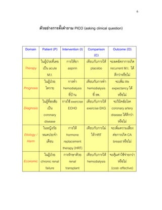 6
ตัวอยางการตั้งคําถาม PICO (asking clinical question)
Domain Patient (P) Intervention (I) Comparison
(C)
Outcome (O)
Therapy
ในผูปวยที่เคย
เปน acute
M.I.
การใหยา
aspirin
เทียบกับการให
placebo
จะลดอัตราการเกิด
recurrent M.I. ได
ดีกวาหรือไม
Prognosis
ในผูปวย
ไตวาย
การทํา
hemodialysis
ที่บาน
เทียบกับการทํา
hemodialysis
ที่ รพ.
จะเพิ่ม life
expectancy ได
หรือไม
Diagnosis
ในผูที่สงสัย
เปน
coronary
disease
การใช exercise
ECHO
เทียบกับการให
exercise EKG
จะวินิจฉัยโรค
coronary artery
disease ไดดีกวา
หรือไม
Etiology /
Harm
ในหญิงวัย
หมดประจํา
เดือน
การให
hormone
replacement
therapy (HRT)
เทียบกับการไม
ให HRT
จะเพิ่มความเสี่ยง
ตอการเกิด CA
breast หรือไม
Economic
ในผูปวย
chronic renal
failure
การรักษาดวย
renal
transplant
เทียบกับการให
hemodialysis
จะคุมคาใชจายกวา
หรือไม
(cost- effective)
 