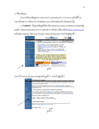 8
3. วิธีการคนหา
สามารถคนหาขอมูลจาก internet ผาน websites ตาง ๆ มากมาย แตในที่นี้ จะ
กลาวถึงเฉพาะการคนหาจาก PUBMED และ OVID MEDLINE โดยยอเทานั้น
1. PUBMED เปนฐานขอมูลที่สรางโดย National Library of Medicine ของสหรัฐ
อเมริกา โดยรวบรวมบทความจากวารสารตาง ๆ ทั่วโลก เมื่อเราพิมพ www.pubmed.com
ลงในชอง address ของ web browser (Internet Explorer) จะนําไปสูดังรูปที่ 1
รูปที่ 1
Click ที่ Clinical Queries (ตรงลูกศรในรูปที่ 1) จะนําไปสูรูปที่ 2
รูปที่ 2
 