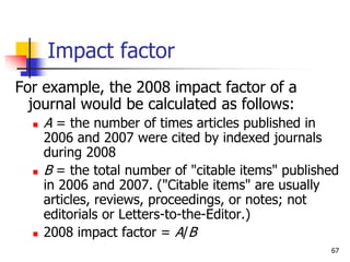 67
Impact factor
For example, the 2008 impact factor of a
journal would be calculated as follows:
 A = the number of time...
