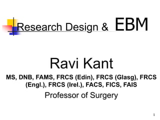1
Research Design & EBM
Ravi Kant
MS, DNB, FAMS, FRCS (Edin), FRCS (Glasg), FRCS
(Engl.), FRCS (Irel.), FACS, FICS, FAIS
Professor of Surgery
 