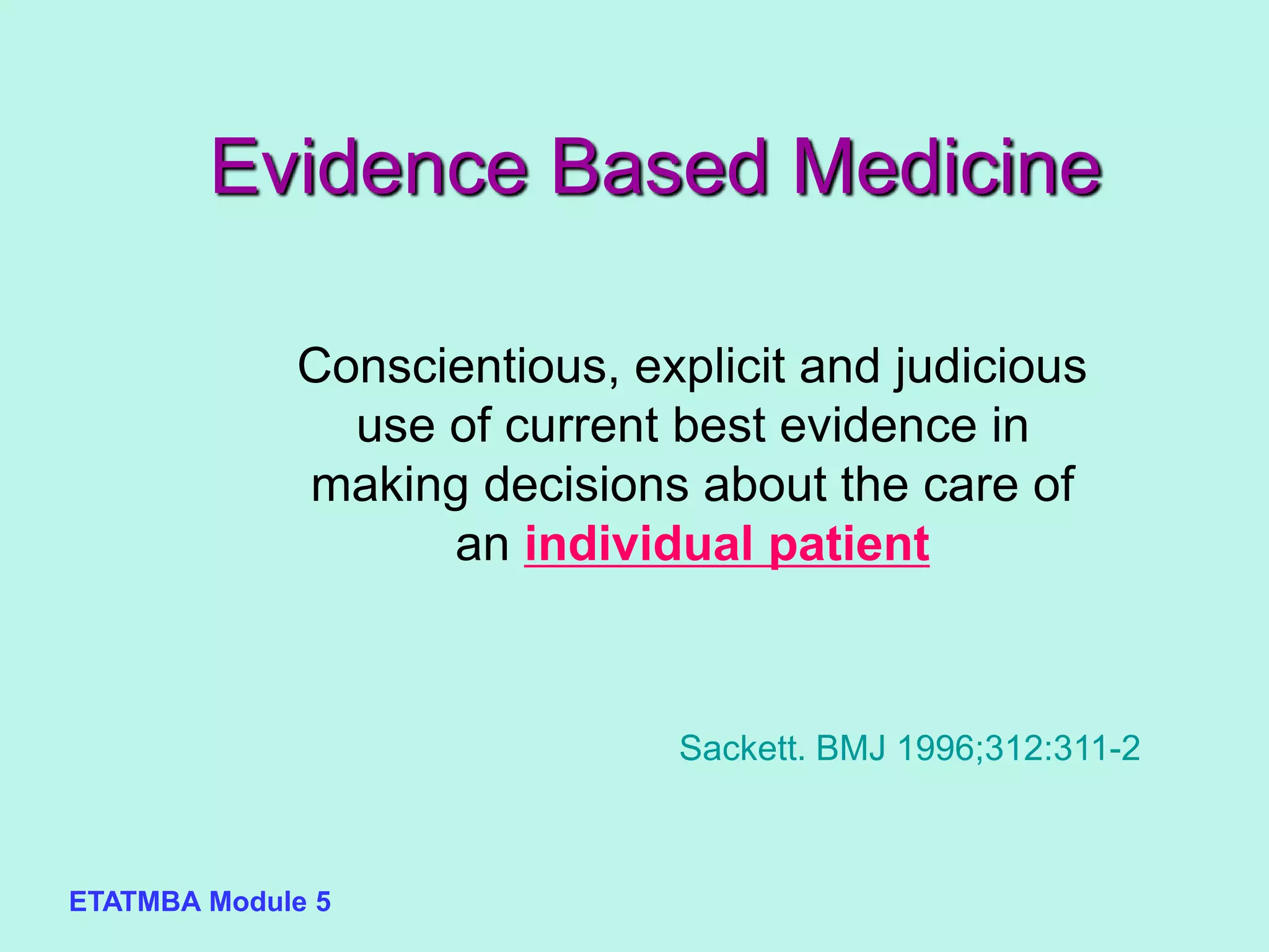 ETATMBA Module 5
Evidence Based Medicine
Conscientious, explicit and judicious
use of current best evidence in
making decisions about the care of
an individual patient
Sackett. BMJ 1996;312:311-2
 