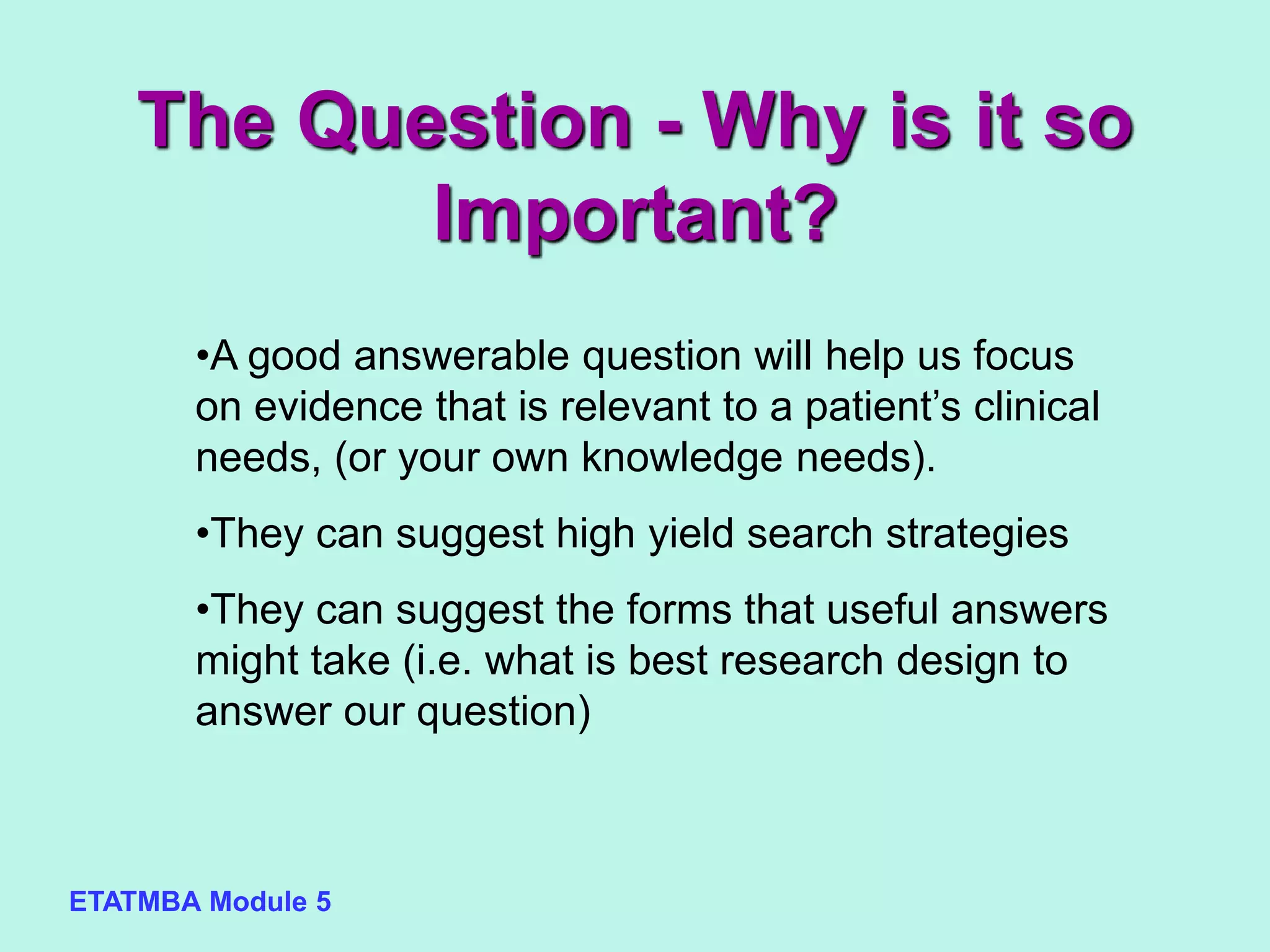 ETATMBA Module 5
•A good answerable question will help us focus
on evidence that is relevant to a patient’s clinical
needs, (or your own knowledge needs).
•They can suggest high yield search strategies
•They can suggest the forms that useful answers
might take (i.e. what is best research design to
answer our question)
The Question - Why is it so
Important?
 
