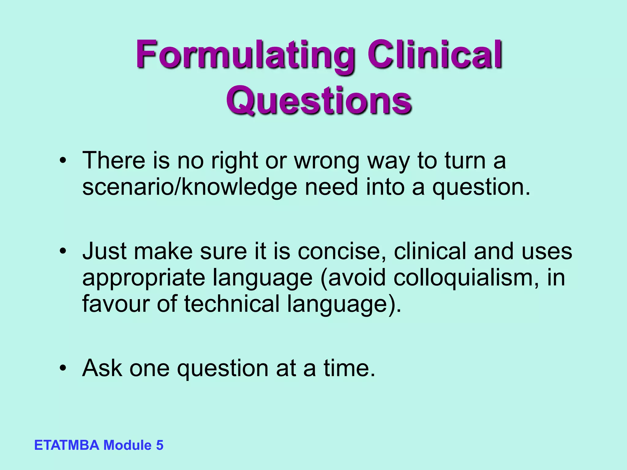 ETATMBA Module 5
• There is no right or wrong way to turn a
scenario/knowledge need into a question.
• Just make sure it is concise, clinical and uses
appropriate language (avoid colloquialism, in
favour of technical language).
• Ask one question at a time.
Formulating Clinical
Questions
 