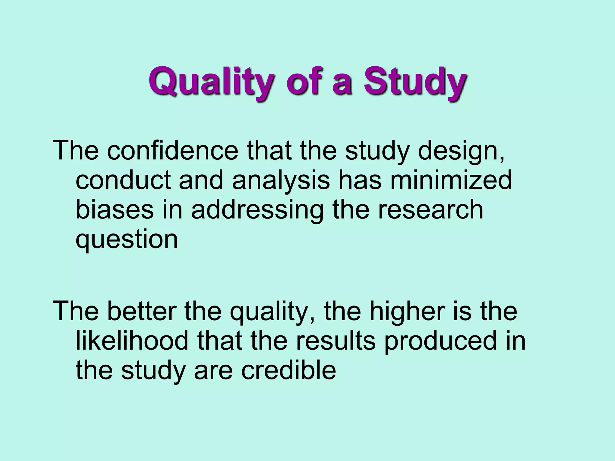 Quality of a Study
The confidence that the study design,
conduct and analysis has minimized
biases in addressing the research
question
The better the quality, the higher is the
likelihood that the results produced in
the study are credible
 