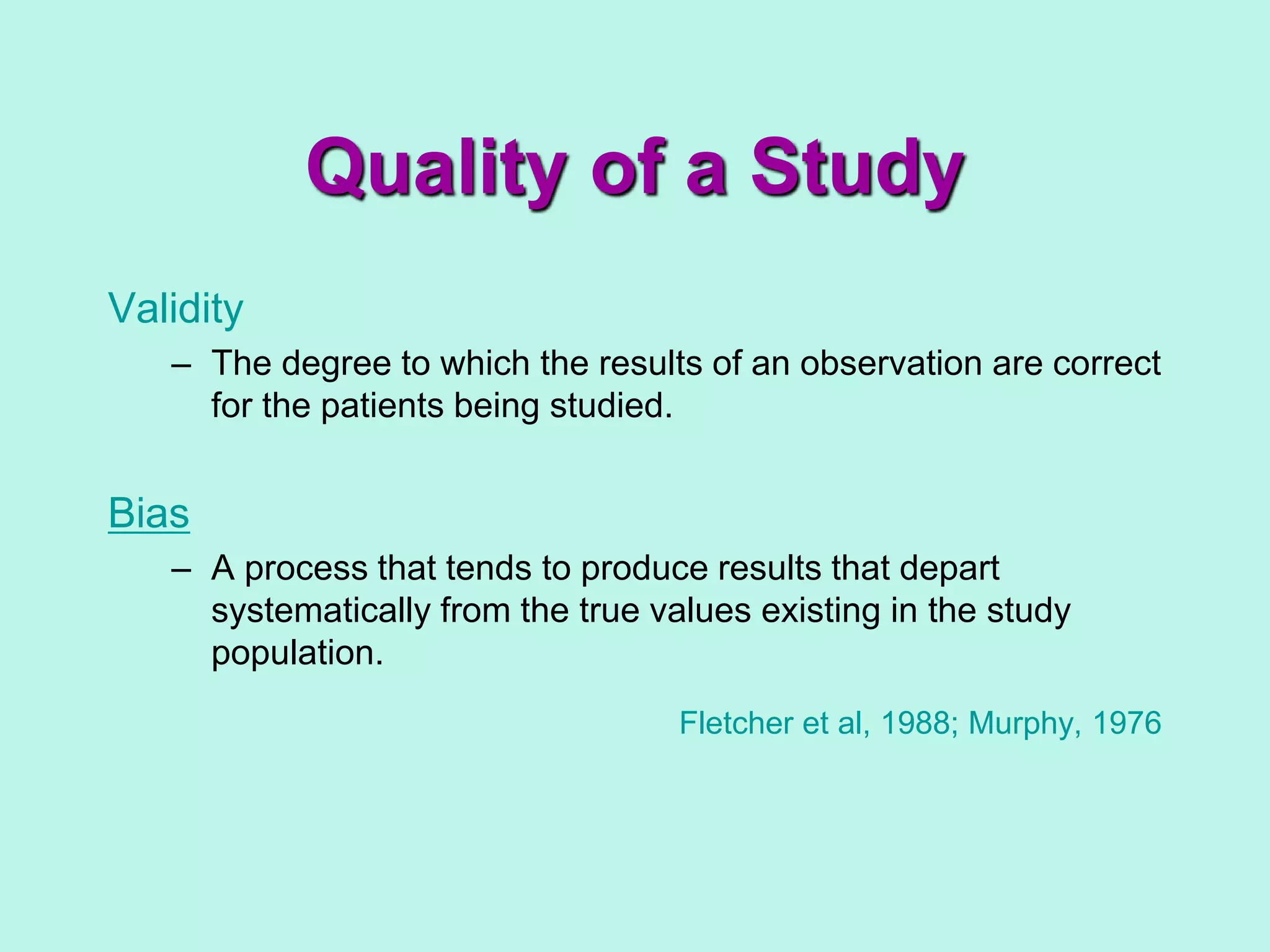 Validity
– The degree to which the results of an observation are correct
for the patients being studied.
Bias
– A process that tends to produce results that depart
systematically from the true values existing in the study
population.
Fletcher et al, 1988; Murphy, 1976
Quality of a Study
 