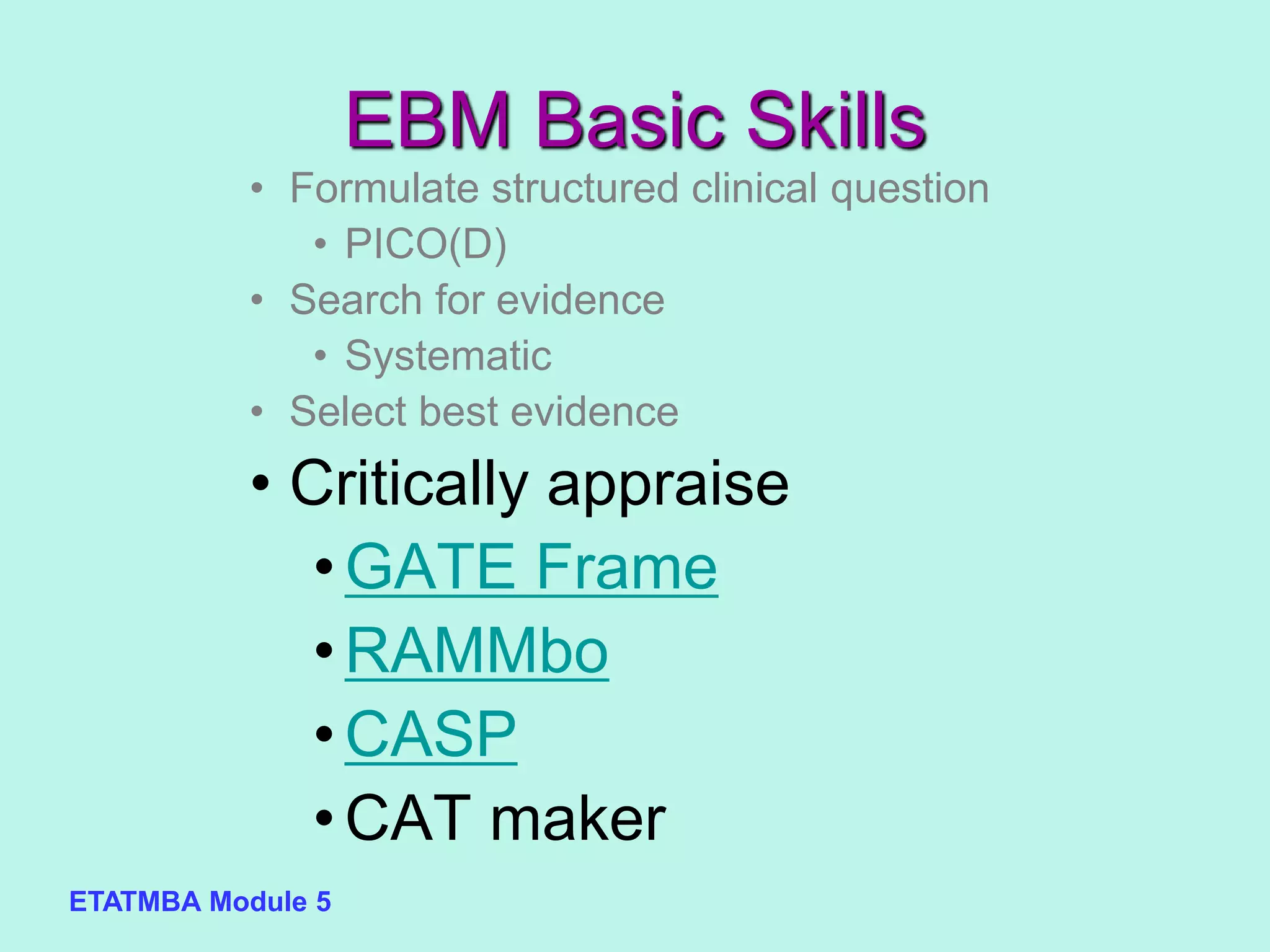 ETATMBA Module 5
EBM Basic Skills
• Formulate structured clinical question
• PICO(D)
• Search for evidence
• Systematic
• Select best evidence
• Critically appraise
•GATE Frame
•RAMMbo
•CASP
•CAT maker
 