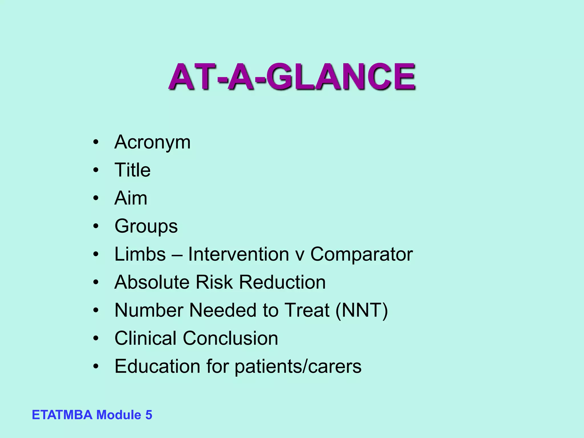 ETATMBA Module 5
AT-A-GLANCE
• Acronym
• Title
• Aim
• Groups
• Limbs – Intervention v Comparator
• Absolute Risk Reduction
• Number Needed to Treat (NNT)
• Clinical Conclusion
• Education for patients/carers
 