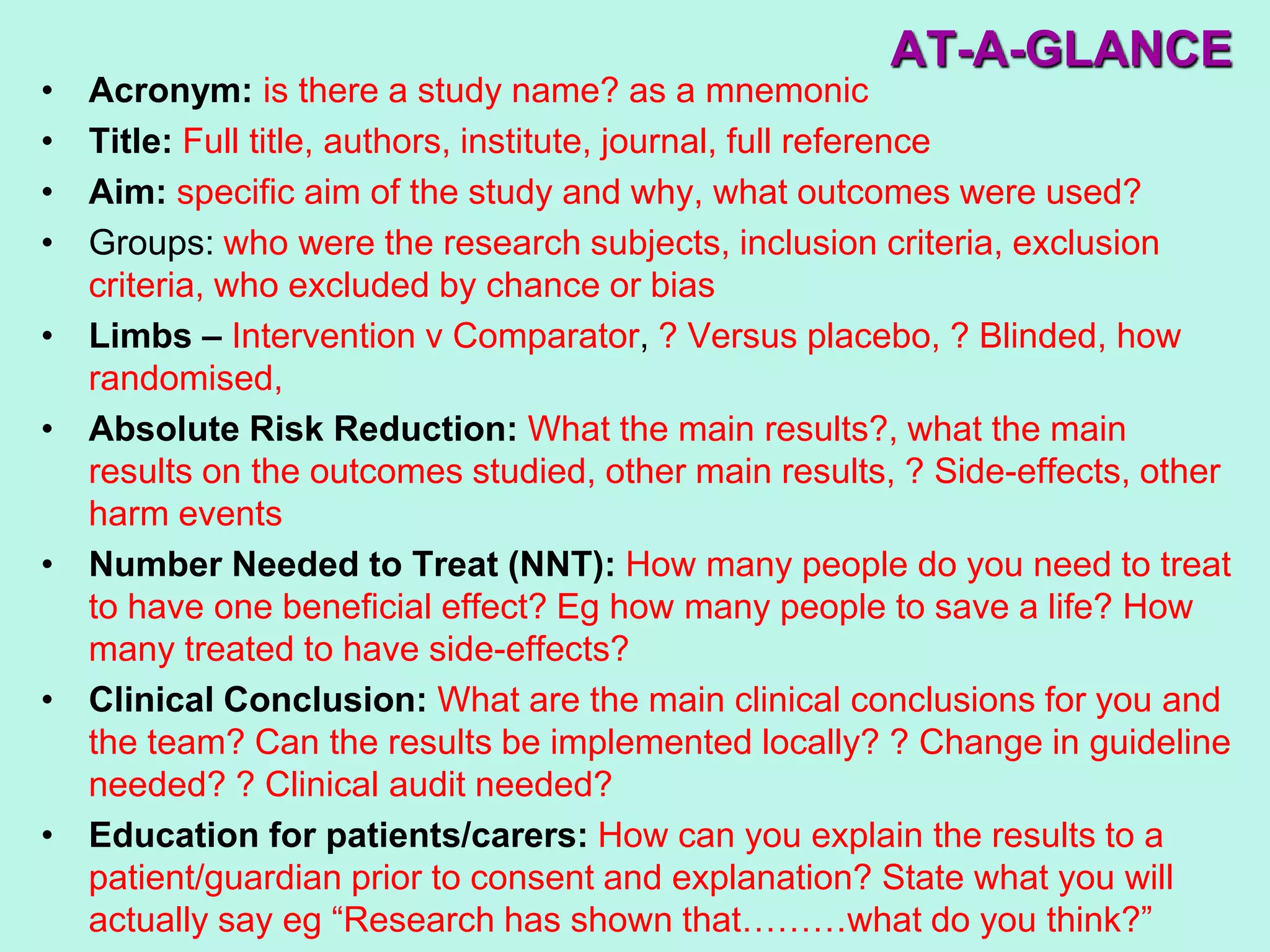 AT-A-GLANCE
• Acronym: is there a study name? as a mnemonic
• Title: Full title, authors, institute, journal, full reference
• Aim: specific aim of the study and why, what outcomes were used?
• Groups: who were the research subjects, inclusion criteria, exclusion
criteria, who excluded by chance or bias
• Limbs – Intervention v Comparator, ? Versus placebo, ? Blinded, how
randomised,
• Absolute Risk Reduction: What the main results?, what the main
results on the outcomes studied, other main results, ? Side-effects, other
harm events
• Number Needed to Treat (NNT): How many people do you need to treat
to have one beneficial effect? Eg how many people to save a life? How
many treated to have side-effects?
• Clinical Conclusion: What are the main clinical conclusions for you and
the team? Can the results be implemented locally? ? Change in guideline
needed? ? Clinical audit needed?
• Education for patients/carers: How can you explain the results to a
patient/guardian prior to consent and explanation? State what you will
actually say eg “Research has shown that………what do you think?”
 