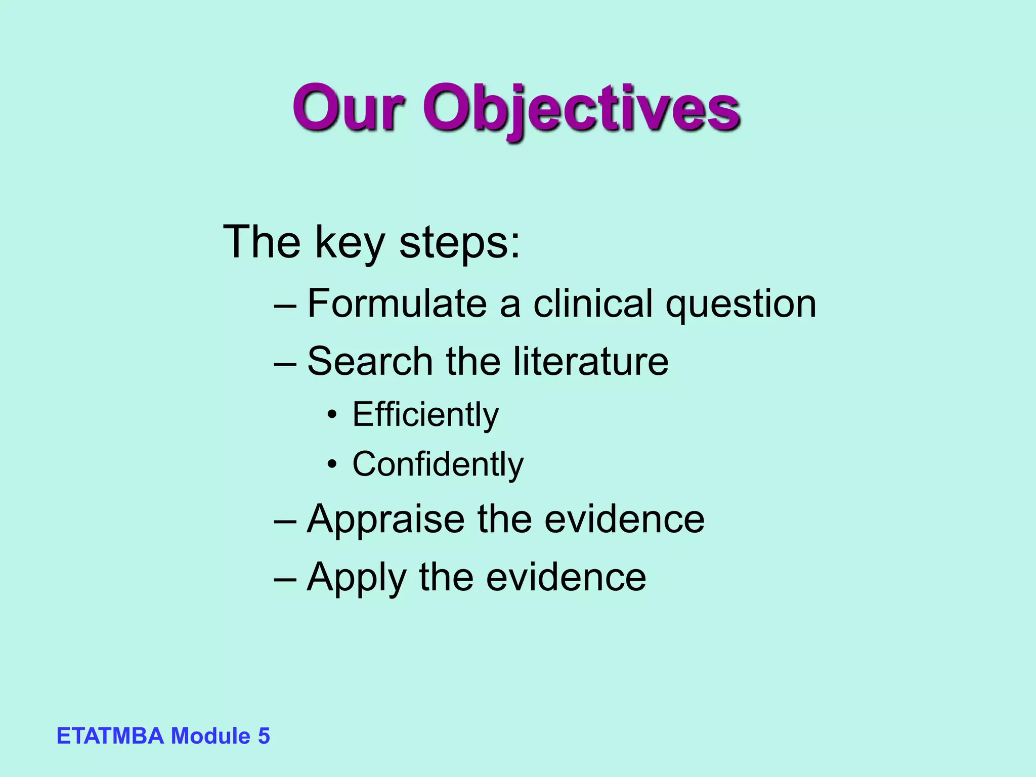 ETATMBA Module 5
Our Objectives
The key steps:
– Formulate a clinical question
– Search the literature
• Efficiently
• Confidently
– Appraise the evidence
– Apply the evidence
 