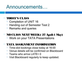 Announcements…
 TODAY’S CLASS
 Completion of UNIT 16
 Handing out of Semester Test 2
 Remarks and queries
 NO CLASS NEXT WEEK( 27 April-1 May)
 Work on your TATA Presentations
 TATA ASSIGNMENT INFORMATION
 Time-slot bookings close today at 16:00
 Venue details will be confirmed on Blackboard
 Teams who arrive LATE= 0
 Visit Blackboard regularly to keep updated.
 