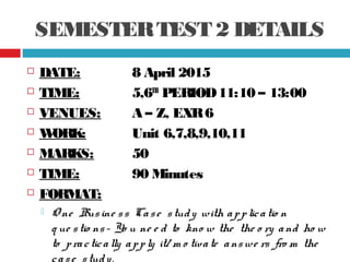 SEMESTERTEST 2 DETAILS
 DATE: 8 April 2015
 TIME: 5,6TH
PERIOD11:10 – 13:00
 VENUES: A – Z, EXR6
 WORK: Unit 6,7,8,9,10,11
 MARKS: 50
 TIME: 90 Minutes
 FORMAT:
 O ne Busine ss Case study with applicatio n
q ue stio ns- Yo u ne e d to kno w the the o ry and ho w
to practically apply it/ m o tivate answe rs fro m the
case study.
 