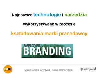 Najnowsze technologie i narzędzia
wykorzystywane w procesie
kształtowania marki pracodawcy
Marcin Czajka, Gravity.ad – social communication
 