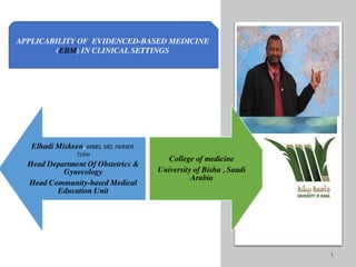 1
Elhadi Miskeen, MBBS, MD, FAIMER,
TUFH
Head Department Of Obstetrics &
Gynecology
Head Community-based Medical
Education Unit
College of medicine
University of Bisha , Saudi
Arabia
APPLICABILITY OF EVIDENCED-BASED MEDICINE
(EBM) IN CLINICAL SETTINGS
 