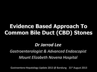 Evidence Based Approach To
Common Bile Duct (CBD) Stones
Dr Jarrod Lee
Gastroenterologist & Advanced Endoscopist
Mount Elizabeth Novena Hospital
Gastroentero-Hepatology Update 2013 @ Bandung 31st August 2013
 