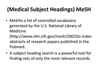 (Medical Subject Headings) MeSH
• MeSHis a list of controlled vocabulary
generated by the U.S. National Library of
Medicine
(http://www.nlm.nih.gov/mesh/2002)to index
abstracts of research papers published in the
Pubmed.
• A subject heading search is a powerful tool for
finding sets of only the most relevant records.
 