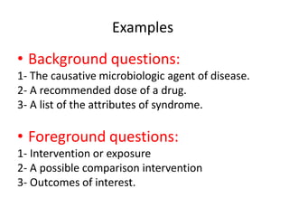 Examples
• Background questions:
1- The causative microbiologic agent of disease.
2- A recommended dose of a drug.
3- A list of the attributes of syndrome.
• Foreground questions:
1- Intervention or exposure
2- A possible comparison intervention
3- Outcomes of interest.
 