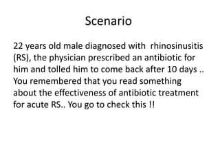Scenario
22 years old male diagnosed with rhinosinusitis
(RS), the physician prescribed an antibiotic for
him and tolled him to come back after 10 days ..
You remembered that you read something
about the effectiveness of antibiotic treatment
for acute RS.. You go to check this !!
 