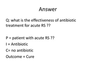 Answer
Q: what is the effectiveness of antibiotic
treatment for acute RS ??
P = patient with acute RS ??
I = Antibiotic
C= no antibiotic
Outcome = Cure
 