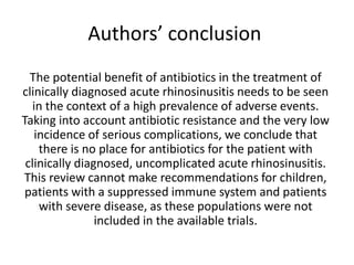 Authors’ conclusion
The potential benefit of antibiotics in the treatment of
clinically diagnosed acute rhinosinusitis needs to be seen
in the context of a high prevalence of adverse events.
Taking into account antibiotic resistance and the very low
incidence of serious complications, we conclude that
there is no place for antibiotics for the patient with
clinically diagnosed, uncomplicated acute rhinosinusitis.
This review cannot make recommendations for children,
patients with a suppressed immune system and patients
with severe disease, as these populations were not
included in the available trials.
 