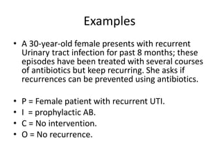 Examples
• A 30-year-old female presents with recurrent
Urinary tract infection for past 8 months; these
episodes have been treated with several courses
of antibiotics but keep recurring. She asks if
recurrences can be prevented using antibiotics.
• P = Female patient with recurrent UTI.
• I = prophylactic AB.
• C = No intervention.
• O = No recurrence.
 