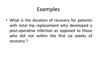 Examples
• What is the duration of recovery for patients
with total hip replacement who developed a
post-operative infection as opposed to those
who did not within the first six weeks of
recovery ?
 