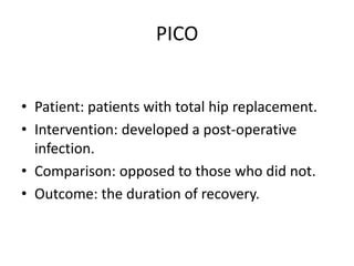 PICO
• Patient: patients with total hip replacement.
• Intervention: developed a post-operative
infection.
• Comparison: opposed to those who did not.
• Outcome: the duration of recovery.
 