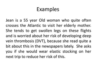 Examples
Jean is a 55 year Old woman who quite often
crosses the Atlantic to visit her elderly mother.
She tends to get swollen legs on these flights
and is worried about her risk of developing deep
vein thrombosis (DVT), because she read quite a
bit about this in the newspapers lately. She asks
you if she would wear elastic stocking on her
next trip to reduce her risk of this.
 