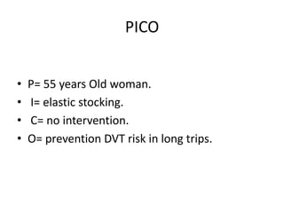 PICO
• P= 55 years Old woman.
• I= elastic stocking.
• C= no intervention.
• O= prevention DVT risk in long trips.
 