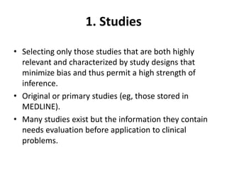 1. Studies
• Selecting only those studies that are both highly
relevant and characterized by study designs that
minimize bias and thus permit a high strength of
inference.
• Original or primary studies (eg, those stored in
MEDLINE).
• Many studies exist but the information they contain
needs evaluation before application to clinical
problems.
 
