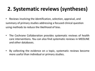 2. Systematic reviews (syntheses)
• Reviews involving the identification, selection, appraisal, and
summary of primary studies addressing a focused clinical question
using methods to reduce the likelihood of bias.
• The Cochrane Collaboration provides systematic reviews of health
care interventions. You can also find systematic reviews in MEDLINE
and other databases.
• By collecting the evidence on a topic, systematic reviews become
more useful than individual or primary studies.
 