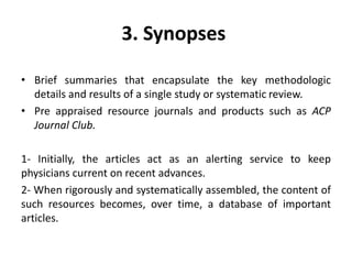3. Synopses
• Brief summaries that encapsulate the key methodologic
details and results of a single study or systematic review.
• Pre appraised resource journals and products such as ACP
Journal Club.
1- Initially, the articles act as an alerting service to keep
physicians current on recent advances.
2- When rigorously and systematically assembled, the content of
such resources becomes, over time, a database of important
articles.
 