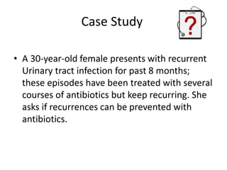 Case Study
• A 30-year-old female presents with recurrent
Urinary tract infection for past 8 months;
these episodes have been treated with several
courses of antibiotics but keep recurring. She
asks if recurrences can be prevented with
antibiotics.
 