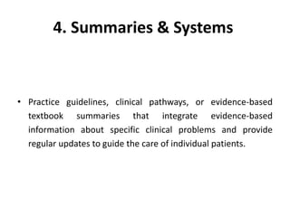 4. Summaries & Systems
• Practice guidelines, clinical pathways, or evidence-based
textbook summaries that integrate evidence-based
information about specific clinical problems and provide
regular updates to guide the care of individual patients.
 