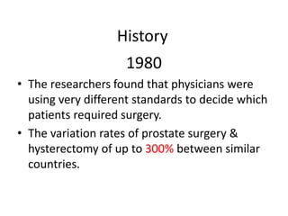 History
1980
• The researchers found that physicians were
using very different standards to decide which
patients required surgery.
• The variation rates of prostate surgery &
hysterectomy of up to 300% between similar
countries.
 