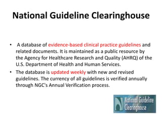 National Guideline Clearinghouse
• A database of evidence-based clinical practice guidelines and
related documents. It is maintained as a public resource by
the Agency for Healthcare Research and Quality (AHRQ) of the
U.S. Department of Health and Human Services.
• The database is updated weekly with new and revised
guidelines. The currency of all guidelines is verified annually
through NGC's Annual Verification process.
 