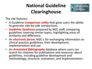 National Guideline
Clearinghouse
The site features:
• A Guideline Comparison utility that gives users the ability
to generate side-by-side comparisons.
• Guideline Syntheses prepared by NGC staff, comparing
guidelines covering similar topics, highlighting areas of
similarity and difference.
• An electronic forum, NGC-L for exchanging information on
clinical practice guidelines, their development,
implementation and use
• An Annotated Bibliography database where users can
search for citations for publications and resources about
guidelines, including guideline development and
methodology, structure, evaluation, and implementation.
 