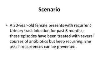 Scenario
• A 30-year-old female presents with recurrent
Urinary tract infection for past 8 months;
these episodes have been treated with several
courses of antibiotics but keep recurring. She
asks if recurrences can be prevented.
 