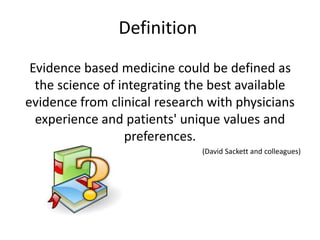 Definition
Evidence based medicine could be defined as
the science of integrating the best available
evidence from clinical research with physicians
experience and patients' unique values and
preferences.
(David Sackett and colleagues)
 