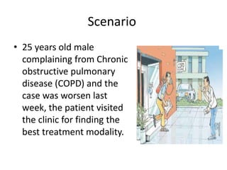 Scenario
• 25 years old male
complaining from Chronic
obstructive pulmonary
disease (COPD) and the
case was worsen last
week, the patient visited
the clinic for finding the
best treatment modality.
 