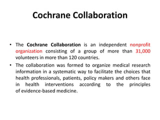 Cochrane Collaboration
• The Cochrane Collaboration is an independent nonprofit
organization consisting of a group of more than 31,000
volunteers in more than 120 countries.
• The collaboration was formed to organize medical research
information in a systematic way to facilitate the choices that
health professionals, patients, policy makers and others face
in health interventions according to the principles
of evidence-based medicine.
 