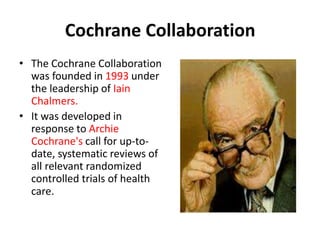 Cochrane Collaboration
• The Cochrane Collaboration
was founded in 1993 under
the leadership of Iain
Chalmers.
• It was developed in
response to Archie
Cochrane's call for up-to-
date, systematic reviews of
all relevant randomized
controlled trials of health
care.
 