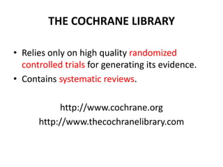 THE COCHRANE LIBRARY
• Relies only on high quality randomized
controlled trials for generating its evidence.
• Contains systematic reviews.
http://www.cochrane.org
http://www.thecochranelibrary.com
 